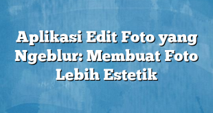 Aplikasi Edit Foto yang Ngeblur: Membuat Foto Lebih Estetik