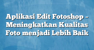 Aplikasi Edit Fotoshop – Meningkatkan Kualitas Foto menjadi Lebih Baik