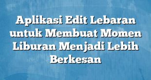 Aplikasi Edit Lebaran untuk Membuat Momen Liburan Menjadi Lebih Berkesan