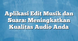 Aplikasi Edit Musik dan Suara: Meningkatkan Kualitas Audio Anda