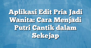 Aplikasi Edit Pria Jadi Wanita: Cara Menjadi Putri Cantik dalam Sekejap