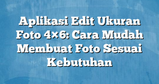 Aplikasi Edit Ukuran Foto 4×6: Cara Mudah Membuat Foto Sesuai Kebutuhan