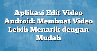 Aplikasi Edit Video Android: Membuat Video Lebih Menarik dengan Mudah