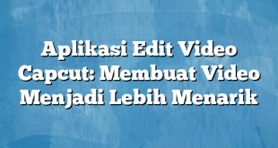 Aplikasi Edit Video Capcut: Membuat Video Menjadi Lebih Menarik