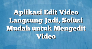 Aplikasi Edit Video Langsung Jadi, Solusi Mudah untuk Mengedit Video