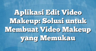 Aplikasi Edit Video Makeup: Solusi untuk Membuat Video Makeup yang Memukau