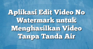 Aplikasi Edit Video No Watermark untuk Menghasilkan Video Tanpa Tanda Air