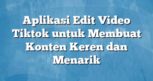 Aplikasi Edit Video Tiktok untuk Membuat Konten Keren dan Menarik