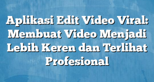 Aplikasi Edit Video Viral: Membuat Video Menjadi Lebih Keren dan Terlihat Profesional