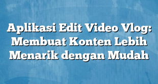 Aplikasi Edit Video Vlog: Membuat Konten Lebih Menarik dengan Mudah