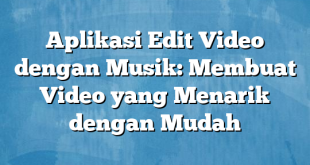 Aplikasi Edit Video dengan Musik: Membuat Video yang Menarik dengan Mudah