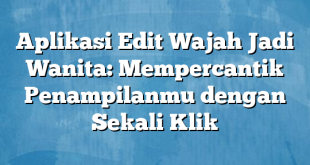 Aplikasi Edit Wajah Jadi Wanita: Mempercantik Penampilanmu dengan Sekali Klik