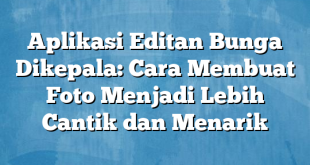 Aplikasi Editan Bunga Dikepala: Cara Membuat Foto Menjadi Lebih Cantik dan Menarik