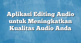 Aplikasi Editing Audio untuk Meningkatkan Kualitas Audio Anda