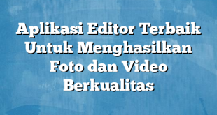 Aplikasi Editor Terbaik Untuk Menghasilkan Foto dan Video Berkualitas