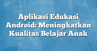 Aplikasi Edukasi Android: Meningkatkan Kualitas Belajar Anak