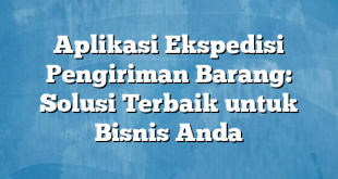 Aplikasi Ekspedisi Pengiriman Barang: Solusi Terbaik untuk Bisnis Anda