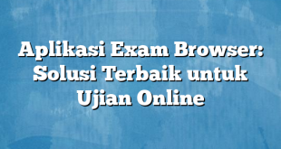 Aplikasi Exam Browser: Solusi Terbaik untuk Ujian Online