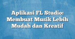 Aplikasi FL Studio: Membuat Musik Lebih Mudah dan Kreatif