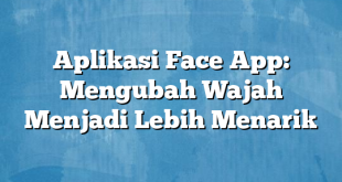 Aplikasi Face App: Mengubah Wajah Menjadi Lebih Menarik