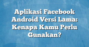 Aplikasi Facebook Android Versi Lama: Kenapa Kamu Perlu Gunakan?