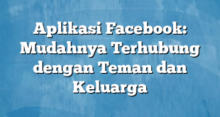 Aplikasi Facebook: Mudahnya Terhubung dengan Teman dan Keluarga