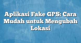 Aplikasi Fake GPS: Cara Mudah untuk Mengubah Lokasi