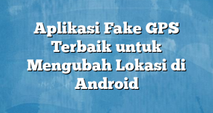 Aplikasi Fake GPS Terbaik untuk Mengubah Lokasi di Android