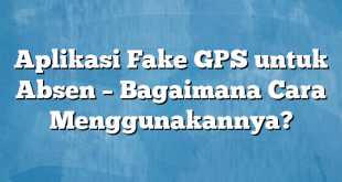 Aplikasi Fake GPS untuk Absen – Bagaimana Cara Menggunakannya?