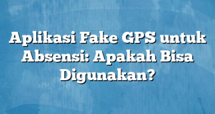 Aplikasi Fake GPS untuk Absensi: Apakah Bisa Digunakan?