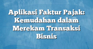 Aplikasi Faktur Pajak: Kemudahan dalam Merekam Transaksi Bisnis