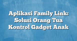 Aplikasi Family Link: Solusi Orang Tua Kontrol Gadget Anak