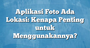 Aplikasi Foto Ada Lokasi: Kenapa Penting untuk Menggunakannya?