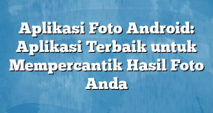 Aplikasi Foto Android: Aplikasi Terbaik untuk Mempercantik Hasil Foto Anda