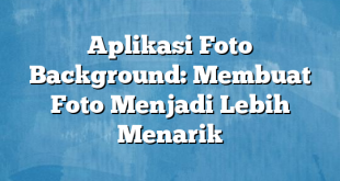 Aplikasi Foto Background: Membuat Foto Menjadi Lebih Menarik