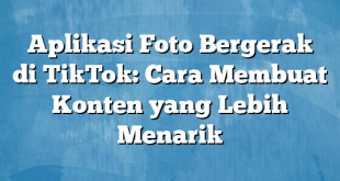 Aplikasi Foto Bergerak di TikTok: Cara Membuat Konten yang Lebih Menarik