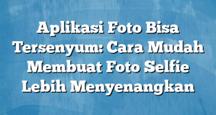 Aplikasi Foto Bisa Tersenyum: Cara Mudah Membuat Foto Selfie Lebih Menyenangkan