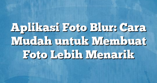 Aplikasi Foto Blur: Cara Mudah untuk Membuat Foto Lebih Menarik