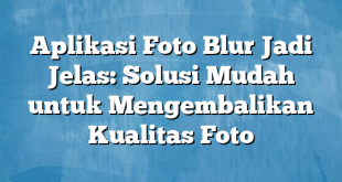 Aplikasi Foto Blur Jadi Jelas: Solusi Mudah untuk Mengembalikan Kualitas Foto