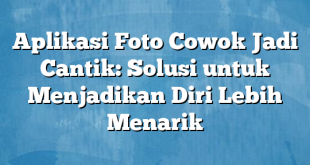 Aplikasi Foto Cowok Jadi Cantik: Solusi untuk Menjadikan Diri Lebih Menarik