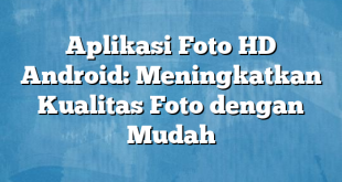 Aplikasi Foto HD Android: Meningkatkan Kualitas Foto dengan Mudah