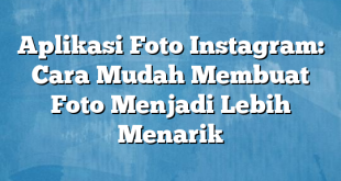 Aplikasi Foto Instagram: Cara Mudah Membuat Foto Menjadi Lebih Menarik