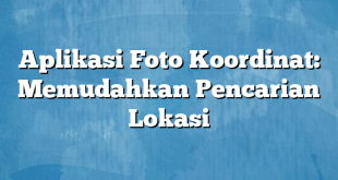 Aplikasi Foto Koordinat: Memudahkan Pencarian Lokasi