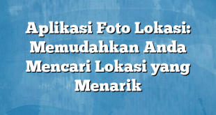 Aplikasi Foto Lokasi: Memudahkan Anda Mencari Lokasi yang Menarik