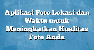 Aplikasi Foto Lokasi dan Waktu untuk Meningkatkan Kualitas Foto Anda