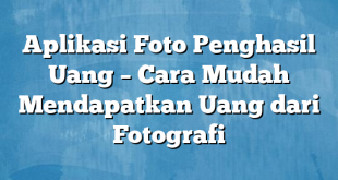 Aplikasi Foto Penghasil Uang – Cara Mudah Mendapatkan Uang dari Fotografi