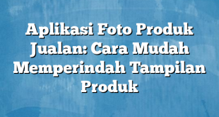 Aplikasi Foto Produk Jualan: Cara Mudah Memperindah Tampilan Produk