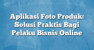 Aplikasi Foto Produk: Solusi Praktis Bagi Pelaku Bisnis Online