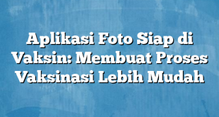 Aplikasi Foto Siap di Vaksin: Membuat Proses Vaksinasi Lebih Mudah