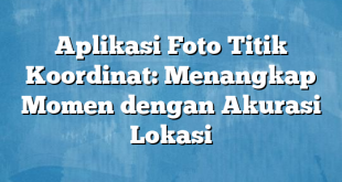 Aplikasi Foto Titik Koordinat: Menangkap Momen dengan Akurasi Lokasi